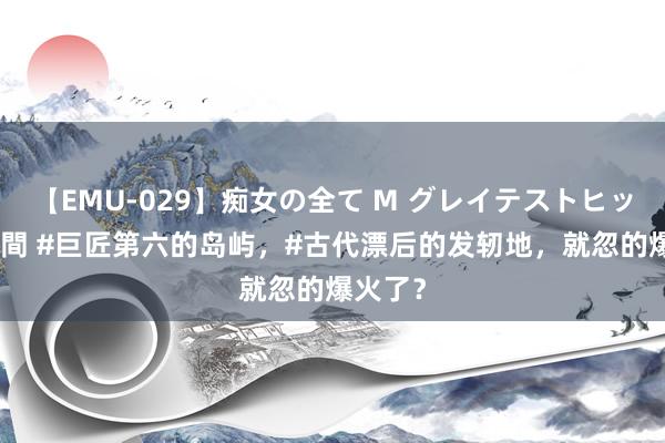 【EMU-029】痴女の全て M グレイテストヒッツ 4時間 #巨匠第六的岛屿，#古代漂后的发轫地，就忽的爆火了？