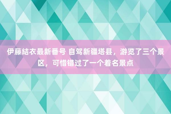 伊藤結衣最新番号 自驾新疆塔县，游览了三个景区，可惜错过了一个着名景点