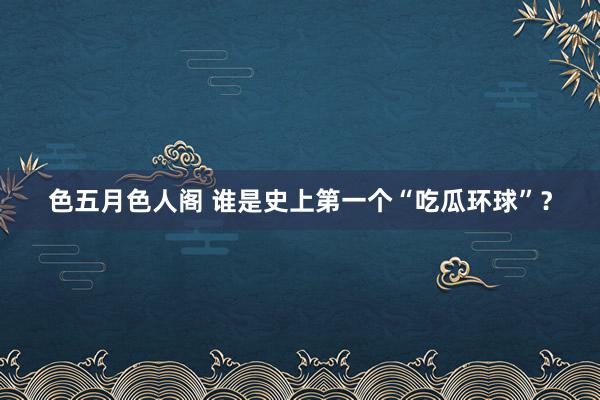 色五月色人阁 谁是史上第一个“吃瓜环球”？