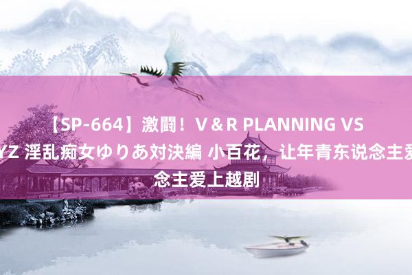 【SP-664】激闘！V＆R PLANNING VS MOODYZ 淫乱痴女ゆりあ対決編 小百花，让年青东说念主爱上越剧