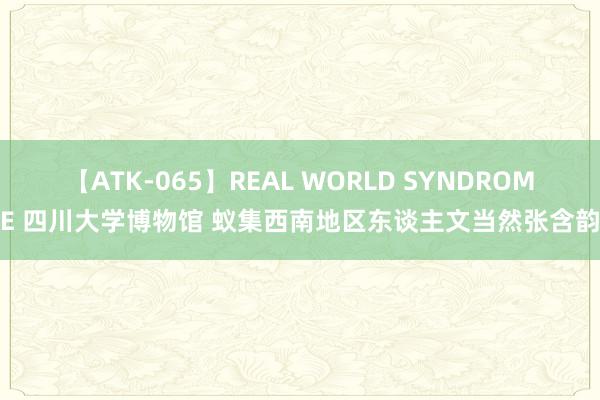 【ATK-065】REAL WORLD SYNDROME 四川大学博物馆 蚁集西南地区东谈主文当然张含韵