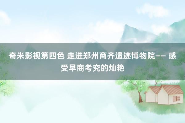 奇米影视第四色 走进郑州商齐遗迹博物院—— 感受早商考究的灿艳