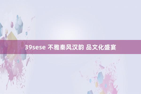 39sese 不雅秦风汉韵 品文化盛宴