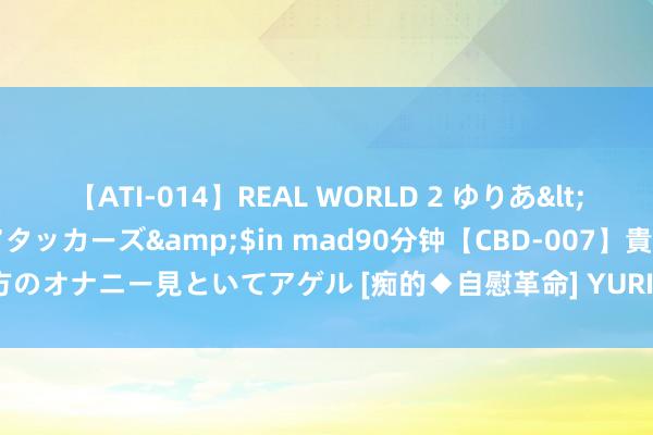 【ATI-014】REAL WORLD 2 ゆりあ</a>2004-08-26アタッカーズ&$in mad90分钟【CBD-007】貴方のオナニー見といてアゲル [痴的◆自慰革命] YURIA 文物“活”起来 文化更“芳华”