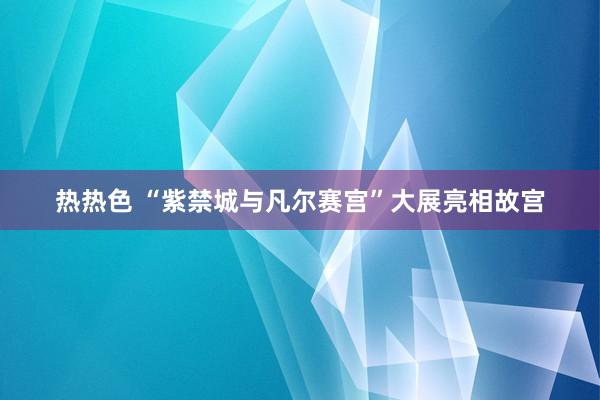 热热色 “紫禁城与凡尔赛宫”大展亮相故宫