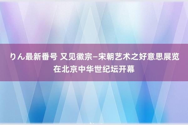 りん最新番号 又见徽宗—宋朝艺术之好意思展览在北京中华世纪坛开幕