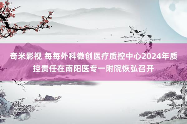 奇米影视 每每外科微创医疗质控中心2024年质控责任在南阳医专一附院恢弘召开