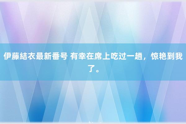 伊藤結衣最新番号 有幸在席上吃过一趟，惊艳到我了。