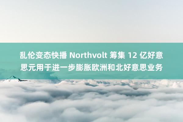 乱伦变态快播 Northvolt 筹集 12 亿好意思元用于进一步膨胀欧洲和北好意思业务