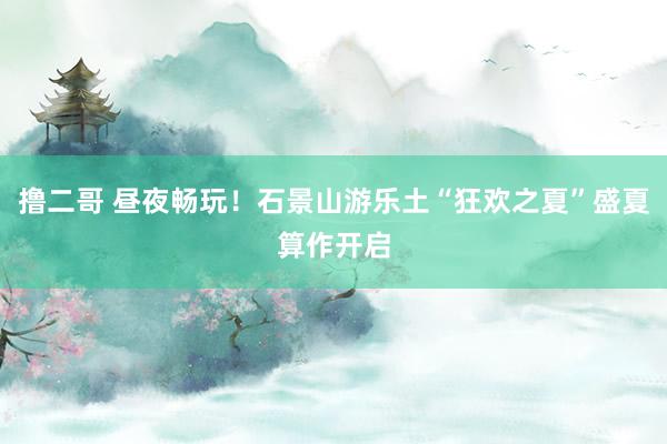 撸二哥 昼夜畅玩！石景山游乐土“狂欢之夏”盛夏算作开启