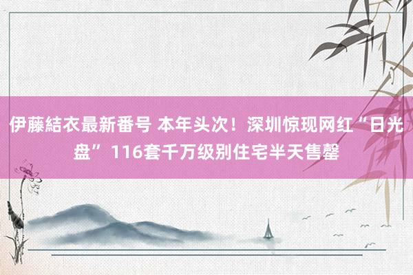 伊藤結衣最新番号 本年头次！深圳惊现网红“日光盘” 116套千万级别住宅半天售罄