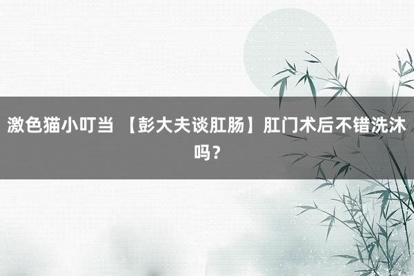 激色猫小叮当 【彭大夫谈肛肠】肛门术后不错洗沐吗？