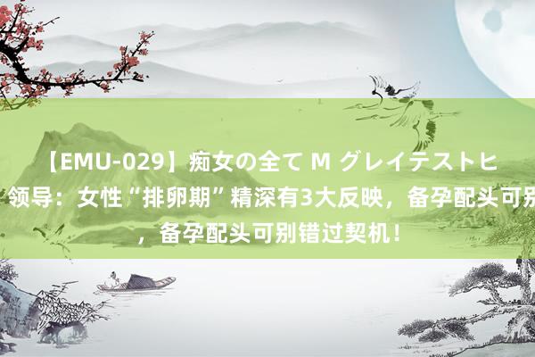 【EMU-029】痴女の全て M グレイテストヒッツ 4時間 领导：女性“排卵期”精深有3大反映，备孕配头可别错过契机！