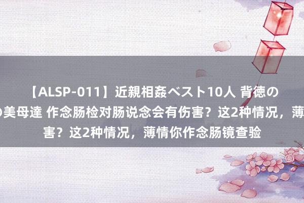 【ALSP-011】近親相姦ベスト10人 背徳の愛に溺れた10人の美母達 作念肠检对肠说念会有伤害？这2种情况，薄情你作念肠镜查验