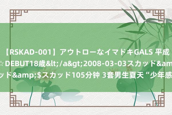 【RSKAD-001】アウトローなイマドキGALS 平成生まれ アウトロー☆DEBUT18歳</a>2008-03-03スカッド&$スカッド105分钟 3套男生夏天“少年感”穿搭，显高显帅！