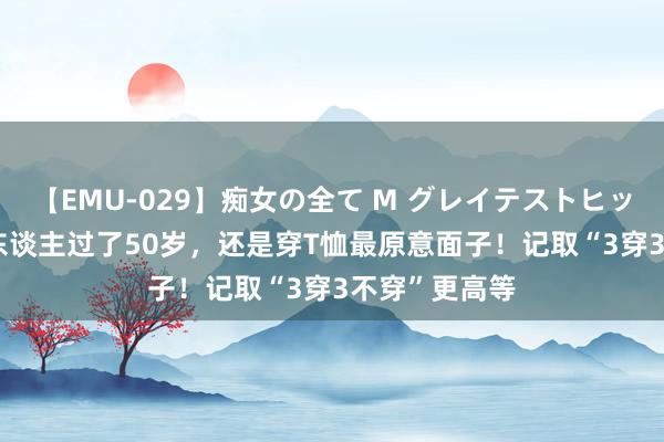 【EMU-029】痴女の全て M グレイテストヒッツ 4時間 女东谈主过了50岁，还是穿T恤最原意面子！记取“3穿3不穿”更高等