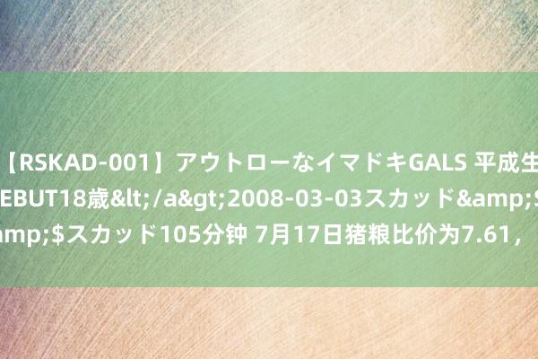 【RSKAD-001】アウトローなイマドキGALS 平成生まれ アウトロー☆DEBUT18歳</a>2008-03-03スカッド&$スカッド105分钟 7月17日猪粮比价为7.61，比7月10日飞腾2.98%