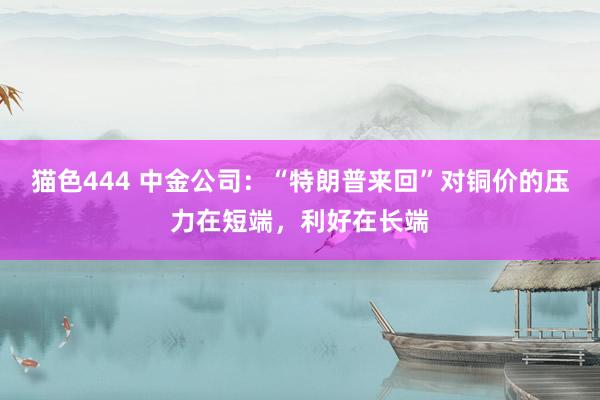 猫色444 中金公司：“特朗普来回”对铜价的压力在短端，利好在长端