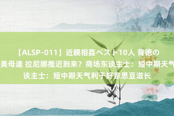 【ALSP-011】近親相姦ベスト10人 背徳の愛に溺れた10人の美母達 拉尼娜推迟到来？商场东谈主士：短中期天气利于好意思豆滋长