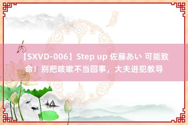 【SXVD-006】Step up 佐藤あい 可能致命！别把咳嗽不当回事，大夫进犯教导