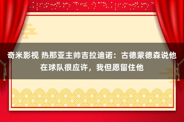 奇米影视 热那亚主帅吉拉迪诺：古德蒙德森说他在球队很应许，我但愿留住他