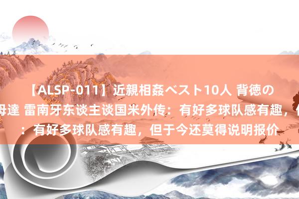 【ALSP-011】近親相姦ベスト10人 背徳の愛に溺れた10人の美母達 雷南牙东谈主谈国米外传：有好多球队感有趣，但于今还莫得说明报价