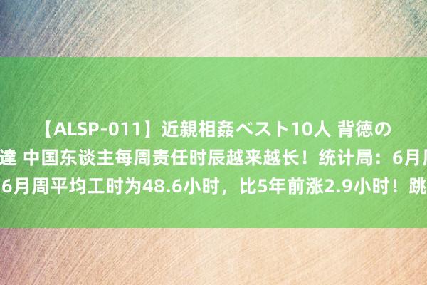 【ALSP-011】近親相姦ベスト10人 背徳の愛に溺れた10人の美母達 中国东谈主每周责任时辰越来越长！统计局：6月周平均工时为48.6小时，比5年前涨2.9小时！跳跃六天八小时责任制