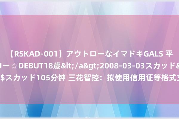 【RSKAD-001】アウトローなイマドキGALS 平成生まれ アウトロー☆DEBUT18歳</a>2008-03-03スカッド&$スカッド105分钟 三花智控：拟使用信用证等格式支付募投名堂资金 依期等额置换