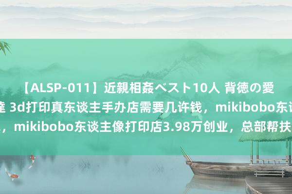 【ALSP-011】近親相姦ベスト10人 背徳の愛に溺れた10人の美母達 3d打印真东谈主手办店需要几许钱，mikibobo东谈主像打印店3.98万创业，总部帮扶保功绩