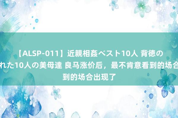 【ALSP-011】近親相姦ベスト10人 背徳の愛に溺れた10人の美母達 良马涨价后，最不肯意看到的场合出现了