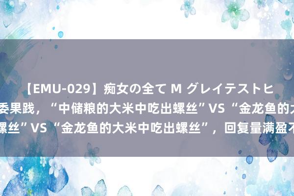 【EMU-029】痴女の全て M グレイテストヒッツ 4時間 网友作念对委果践，“中储粮的大米中吃出螺丝”VS “金龙鱼的大米中吃出螺丝”，回复量满盈不一样