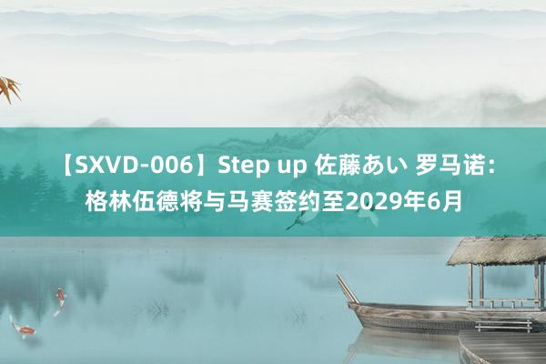 【SXVD-006】Step up 佐藤あい 罗马诺：格林伍德将与马赛签约至2029年6月