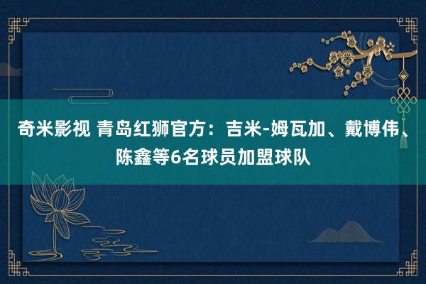 奇米影视 青岛红狮官方：吉米-姆瓦加、戴博伟、陈鑫等6名球员加盟球队