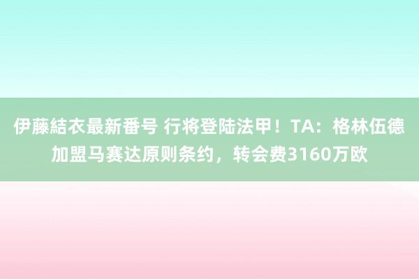 伊藤結衣最新番号 行将登陆法甲！TA：格林伍德加盟马赛达原则条约，转会费3160万欧