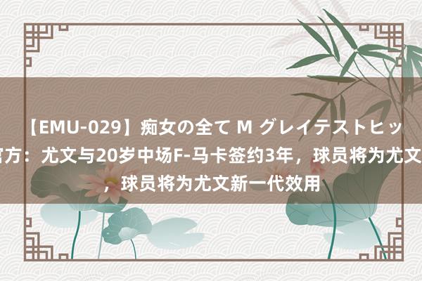 【EMU-029】痴女の全て M グレイテストヒッツ 4時間 官方：尤文与20岁中场F-马卡签约3年，球员将为尤文新一代效用