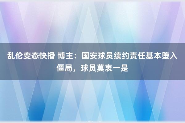 乱伦变态快播 博主：国安球员续约责任基本堕入僵局，球员莫衷一是