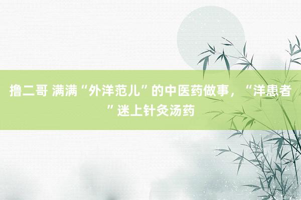 撸二哥 满满“外洋范儿”的中医药做事，“洋患者”迷上针灸汤药