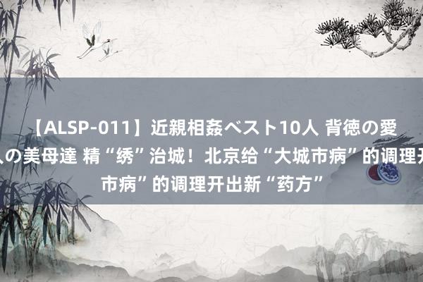 【ALSP-011】近親相姦ベスト10人 背徳の愛に溺れた10人の美母達 精“绣”治城！北京给“大城市病”的调理开出新“药方”