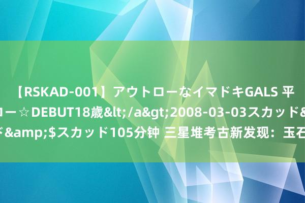 【RSKAD-001】アウトローなイマドキGALS 平成生まれ アウトロー☆DEBUT18歳</a>2008-03-03スカッド&$スカッド105分钟 三星堆考古新发现：玉石器“坐褥车间”找到了！