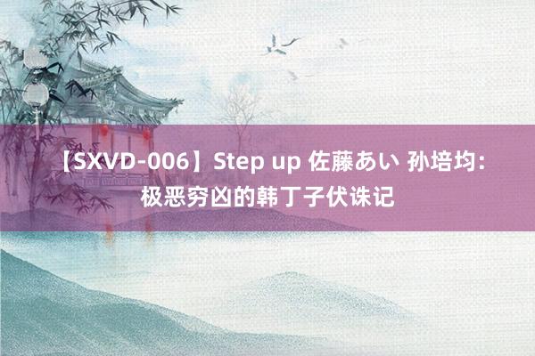 【SXVD-006】Step up 佐藤あい 孙培均：极恶穷凶的韩丁子伏诛记