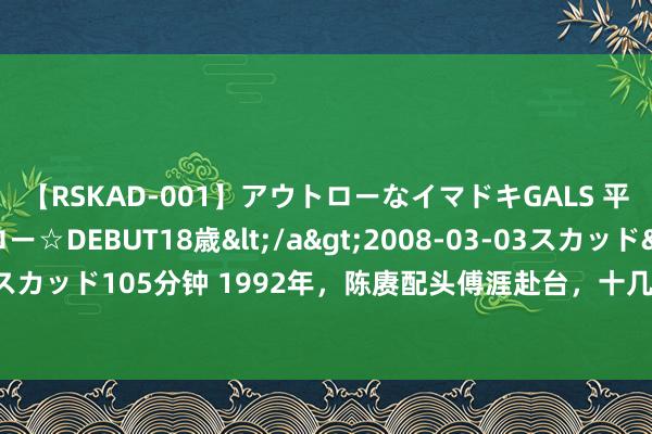 【RSKAD-001】アウトローなイマドキGALS 平成生まれ アウトロー☆DEBUT18歳</a>2008-03-03スカッド&$スカッド105分钟 1992年，陈赓配头傅涯赴台，十几辆车来接，傅：齐不知谈该上哪辆