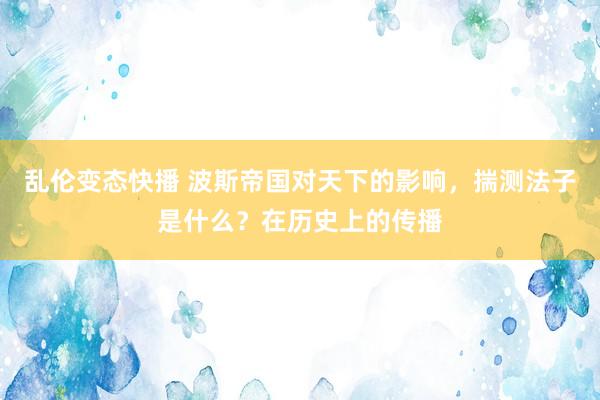 乱伦变态快播 波斯帝国对天下的影响，揣测法子是什么？在历史上的传播