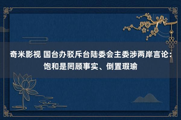 奇米影视 国台办驳斥台陆委会主委涉两岸言论：饱和是罔顾事实、倒置瑕瑜