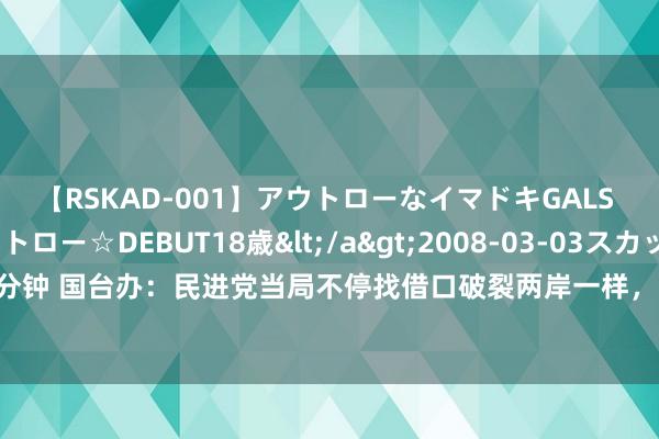 【RSKAD-001】アウトローなイマドキGALS 平成生まれ アウトロー☆DEBUT18歳</a>2008-03-03スカッド&$スカッド105分钟 国台办：民进党当局不停找借口破裂两岸一样，淡薄和挫伤两岸台胞的躬行利益，不得东说念主心