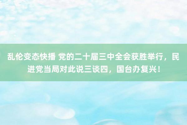 乱伦变态快播 党的二十届三中全会获胜举行，民进党当局对此说三谈四，国台办复兴！