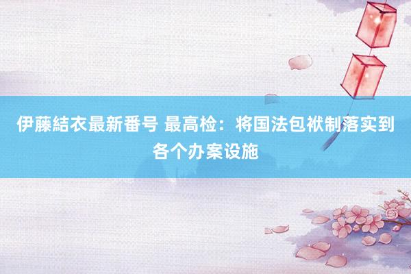 伊藤結衣最新番号 最高检：将国法包袱制落实到各个办案设施