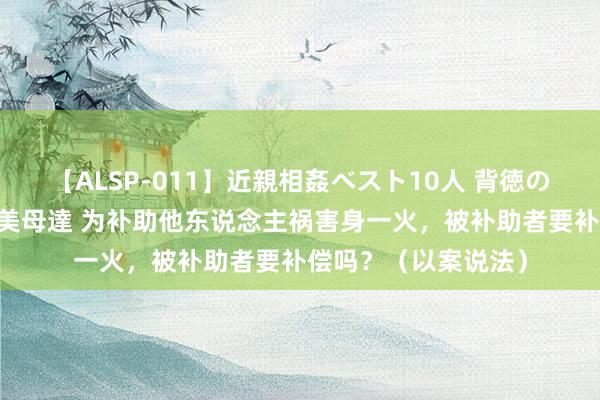 【ALSP-011】近親相姦ベスト10人 背徳の愛に溺れた10人の美母達 为补助他东说念主祸害身一火，被补助者要补偿吗？（以案说法）