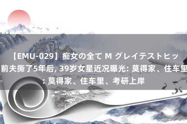 【EMU-029】痴女の全て M グレイテストヒッツ 4時間 和前夫撕了5年后， 39岁女星近况曝光: 莫得家、住车里、考研上岸