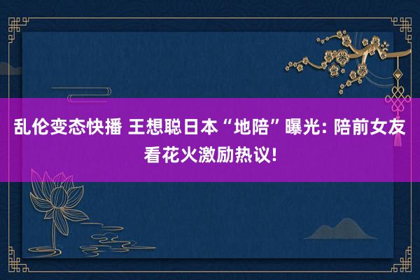 乱伦变态快播 王想聪日本“地陪”曝光: 陪前女友看花火激励热议!