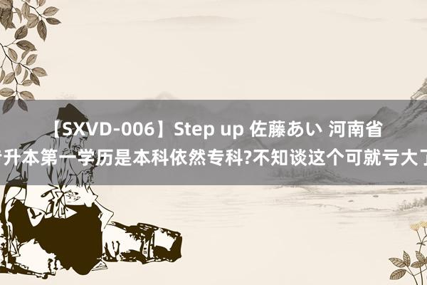 【SXVD-006】Step up 佐藤あい 河南省专升本第一学历是本科依然专科?不知谈这个可就亏大了!